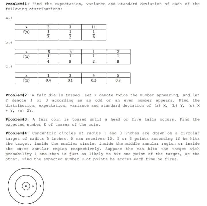 Problemi1: Find the expectation, variance and standard deviation of each of the
following distributions:
a.)
f(x)
b.)
-5
-4
f(x)
8.
c.)
3
0.1
4
f(x)
0.4
0.2
0.3
Problem#2: A fair die is tossed. Let X denote twice the number appearing, and let
Y denote 1 or 3 according as an odd or an even number appears. Find the
distribution, expectation, variance and standard deviation of (a) X, (b) Y, (c) X
+ Y, (c) XY.
Problem# 3: A fair coin is tossed until a head or five tails occurs. Find the
expected number E of tosses of the coin.
Problem#4: Concentric circles of radius 1 and 3 inches are drawn on a circular
target of radius 5 inches. A man receives 10, 5 or 3 points according if he hits
the target, inside the smaller circle, inside the middle annular region or inside
the outer annular region respectively. Suppose the man hits the target with
prabability 4 and then is just as likely to hit one point of the target, as the
other. Find the expected number E of points he scores each time he fires.
2118
3112
N- IM
