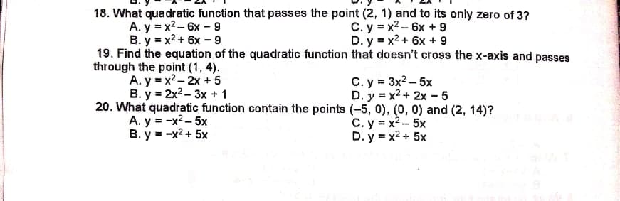 18. What quadratic function that passes the point (2, 1) and to its only zero of 3?
A. y = x2-6x - 9
B. y = x2 + 6x - 9
19. Find the equation of the quadratic function that doesn't cross the x-axis and passes
through the point (1, 4).
A. y = x2 - 2x + 5
В. у 3 2x2- 3х + 1
20. What quadratic function contain the points (-5, 0), (0, 0) and (2, 14)?
A. y = -x2 - 5x
B. y = -x2 + 5x
C. y = x2 - 6x + 9
D. y = x2 + 6x + 9
C. y = 3x2 -- 5x
D. y = x2 + 2x - 5
C. y = x2 - 5x
D. y = x2 + 5x
