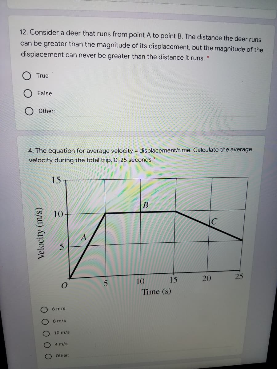 12. Consider a deer that runs from point A to point B. The distance the deer runs
can be greater than the magnitude of its displacement, but the magnitude of the
displacement can never be greater than the distance it runs. *
True
False
Other:
4. The equation for average velocity = displacement/time. Calculate the average
velocity during the total trip. 0-25 seconds
15
В
15
20
25
10
Time (s)
6 m/s
8 m/s
10 m/s
4 m/s
Other:
10
O 0 0 0 O
Velocity (m/s)
