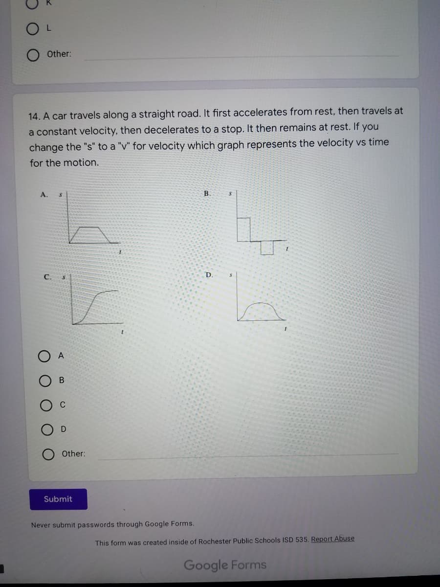 Other:
14. A car travels along a straight road. It first accelerates from rest, then travels at
a constant velocity, then decelerates to a stop. It then remains at rest. If you
change the "s" to a "v" for velocity which graph represents the velocity vs time
for the motion.
А.
B.
C.
D.
A
D
Other:
Submit
Never submit passwords through Google Forms.
This form was created inside of Rochester Public Schools ISD 535, Report Abuse
Google Forms
