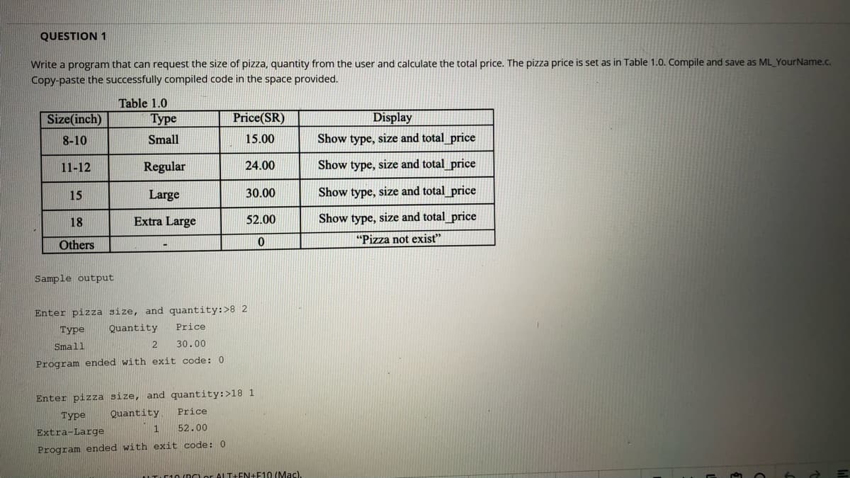 QUESTION 1
Write a program that can request the size of pizza, quantity from the user and calculate the total price. The pizza price is set as in Table 1.0. Compile and save as ML YourName.c.
Copy-paste the successfully compiled code in the space provided.
Table 1.0
Size(inch)
Туре
Price(SR)
Display
8-10
Small
15.00
Show type, size and total price
11-12
Regular
24.00
Show type, size and total price
15
Large
30.00
Show type, size and total price
18
Extra Large
52.00
Show type, size and total_price
"Pizza not exist"
Others
Sample output
Enter pizza size, and quantity:>8 2
Туре
Quantity
Price
Small
30.00
Program ended with exit code: 0
Enter pizza size, and quantity:>18 1
Туре
Quantity
Price
1
52.00
Extra-Large
Program ended with exit code:0
ITIC10 (DO or ALT+EN+F10 (Mac).
