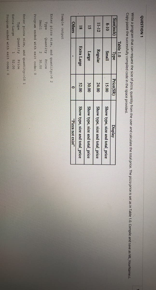 QUESTION 1
Write a program that can request the size of pizza, quantity from the user and calculate the total price. The pizza price is set as in Table 1.0. Compile and save as ML_YourName.c.
Copy-paste the successfully compiled code in the space provided.
Table 1.0
Size(inch)
Туре
Price(SR)
Display
8-10
Small
15.00
Show type, size and total _price
11-12
Regular
24.00
Show type, size and total_price
15
Large
30.00
Show type, size and total_price
18
Extra Large
52.00
Show type, size and total price
Others
"Pizza not exist"
Sample output
Enter pizza size, and quantity:>8 2
Туре
Quantity
Price
Small
30.00
Program ended with exit code:0
Enter pizza size, and quantity:>18 1
Туре
Quantity
Price
52.00
Extra-Large
Program ended with exit code:0
