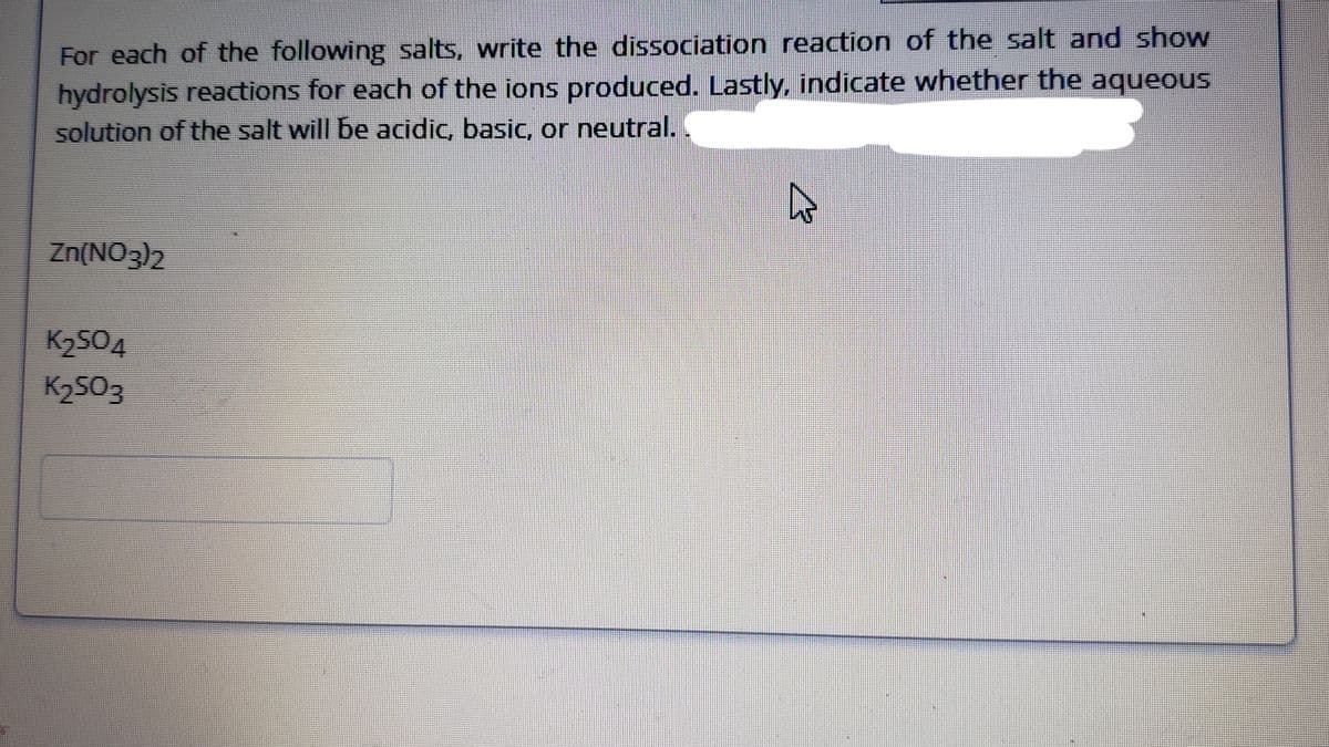 For each of the following salts, write the dissociation reaction of the salt and show
hydrolysis reactions for each of the ions produced. Lastly, indicate whether the aqueous
solution of the salt will be acidic, basic, or neutral.
Zn(NO3)2
K2504
K2503
