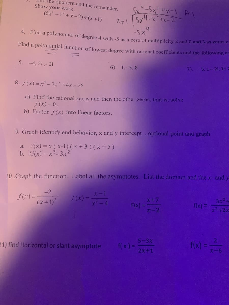 the quotient and the remainder.
Show your work.
(5x -x +x-2)+ (x+1)
X+1
5x4-x tx-2
4. Find a polynomial of degree 4 with -5 as a zero of multiplicity 2 and 0 and 3 as zeros o.
Find a polynomial function of lowest degree with rational coefficients and the following as
5. -4, 2i,- 2i
6). 1, -3, 8
7).
5,1-21, 1+ 2
8. f(x) = x' - 7x² +4x-28
a) Find the rational zeros and then the other zeros; that is, solve
f(x) = 0.
b) Factor f(x) into linear factors.
9. Graph Identify end behavior, x and y intercept , optional point and graph
a. F(x) = x (x-1) ( x +3 ) ( x + 5)
b. G(x) = x³- 3x²
10.Graph the function. Label all the asymptotes. List the domain and the x- and
-2
f(r) = -
x-1
(x + 1)'
f(x) =
x²-4
X+7
F(x) =
X-2
3x2.
f(x) =
x2+2x
5-3x
11) find IHorizontal or slant asymptote
f(x)=
X-6
f(x) =
2x+1
