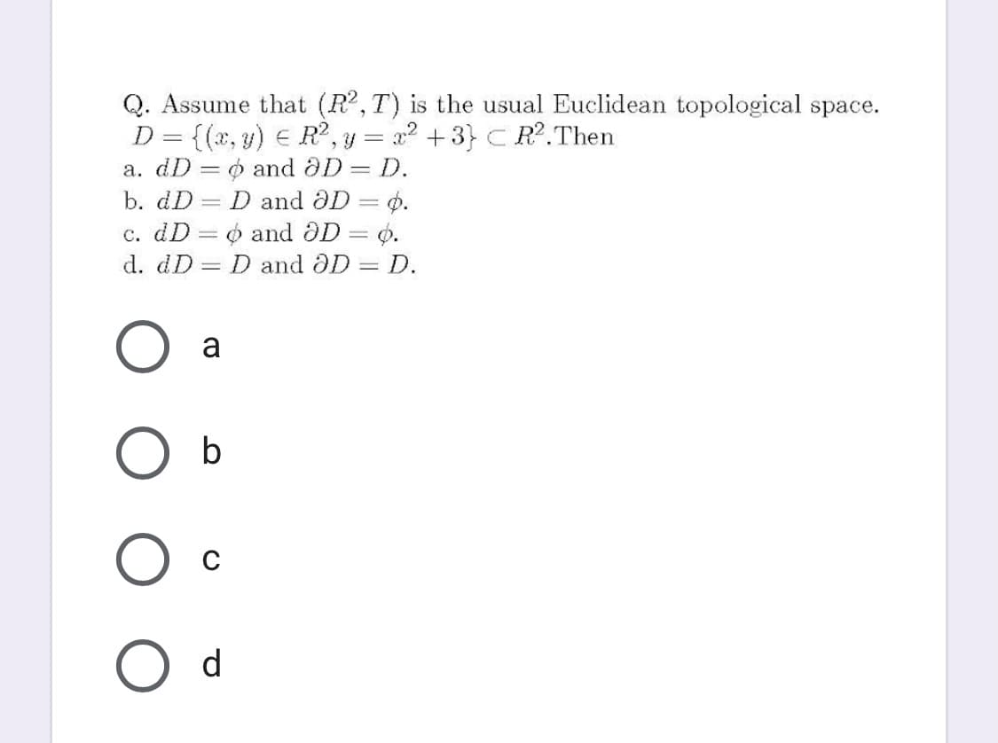 Q. Assume that (R,T) is the usual Euclidean topological space.
D = {(x, y) E R?, y = x² +3} C R?.Then
a. dD = o and aD D.
b. dD
D and aD = Ø.
c. dD = 6 and OD = 0.
d. dD = D and DD = D.
!!
a
b
d
