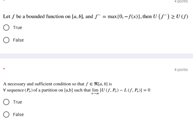 4 points
Let f be a bounded function on [a, b], and f¯ = max{0, – f(x)}, then U (f¯) > U (f)
True
False
4 points
A necessary and sufficient condition so that f e R[a, b] is
V sequence (P,) of a partition on [a,b] such that lim [U (f, Pn) – L(f, P,)] = 0
True
False
