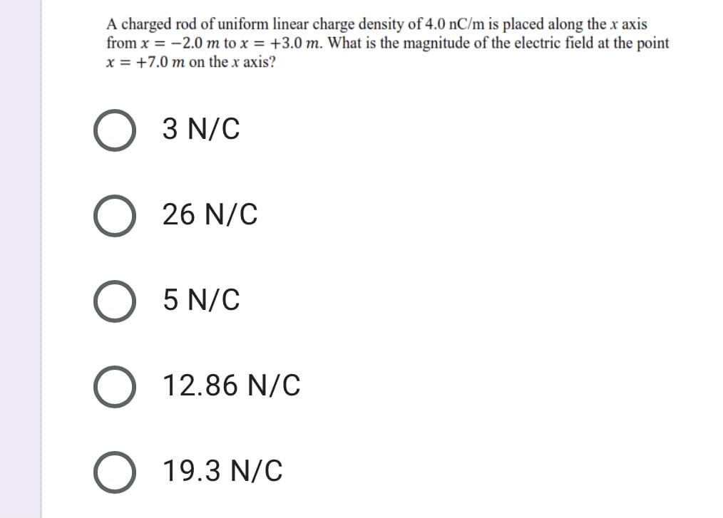 A charged rod of uniform linear charge density of 4.0 nC/m is placed along the x axis
from x = -2.0 m to x = +3.0 m. What is the magnitude of the electric field at the point
x = +7.0 m on the x axis?
3 N/C
O 26 N/C
5 N/C
O 12.86 N/C
O 19.3 N/C
