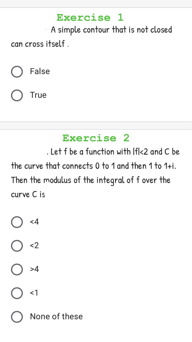 Exercise 1
A simple contour that is not closed
can cross itself ,
O False
True
Exercise 2
. Let f be a function with Ifl<2 and C be
the curve that connects 0 to 1 and then 1 to 1+i.
Then the modulus of the integral of f over the
curve C is
) <4
O <2
>4
O <1
None of these
