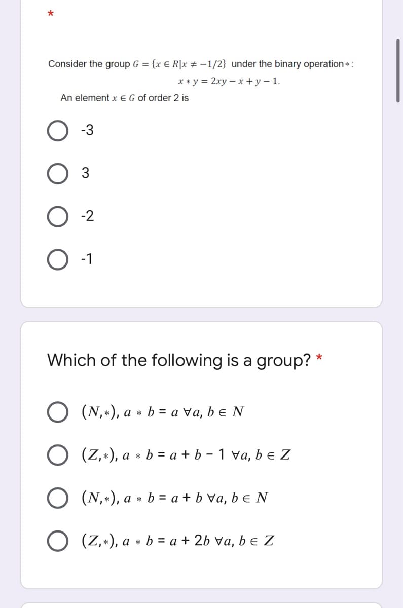 *
Consider the group G = {x € R|x # -1/2} under the binary operation *:
х *у%3D2ху — х + у — 1.
An element x E G of order 2 is
-3
O -2
-1
Which of the following is a group? *
(N,*), a * b = a va, be N
O (Z,*), a * b = a + b – 1 va, b e Z
O (N,*), a * b = a + b Va, b e N
O (Z,+), a * b = a + 2b va, b e Z
