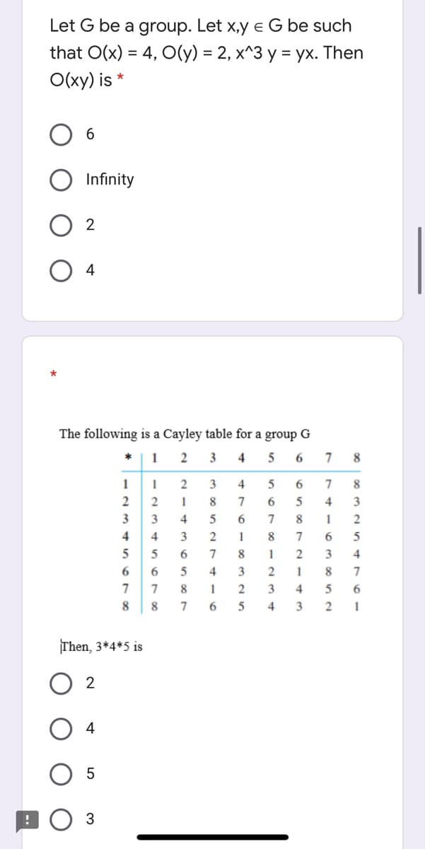 Let G be a group. Let x,y e G be such
that O(x) = 4, O(y) = 2, x^3 y = yx. Then
O(xy) is
6.
Infinity
4
The following is a Cayley table for a
group
*
1
2
3
4
6.
8
1
3
4
5
7
2
8
7
5
4
3
3
3
4
7
1
4
4
3
1
8
7
5
6.
1
3
4
4
3
1
7
7
7
1
3
4
5
7
4
3
1
Then, 3*4*5 is
4
