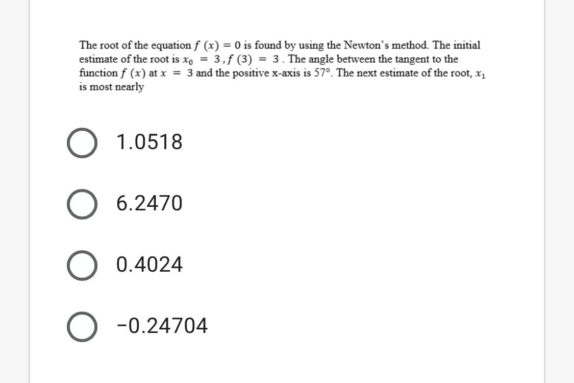 The root of the equation f (x) = 0 is found by using the Newton's method. The initial
estimate of the root is xo = 3,f (3) = 3. The angle between the tangent to the
function f (x) at x = 3 and the positive x-axis is 57°. The next estimate of the root, x1
is most nearly
1.0518
6.2470
0.4024
O -0.24704
