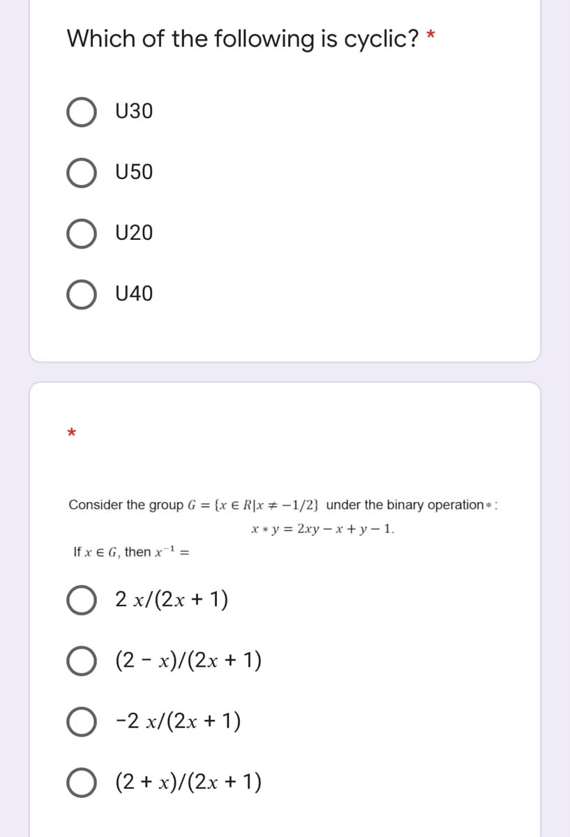 Which of the following is cyclic?
*
U30
O U50
U20
O U40
Consider the group G = {x € R|x # -1/2} under the binary operation*:
х *у%3D 2ху — х +у-1.
If x E G, then x-1 =
O 2 x/(2x + 1)
O (2 - x)/(2x + 1)
O -2 x/(2x + 1)
O (2 + x)/(2x + 1)
