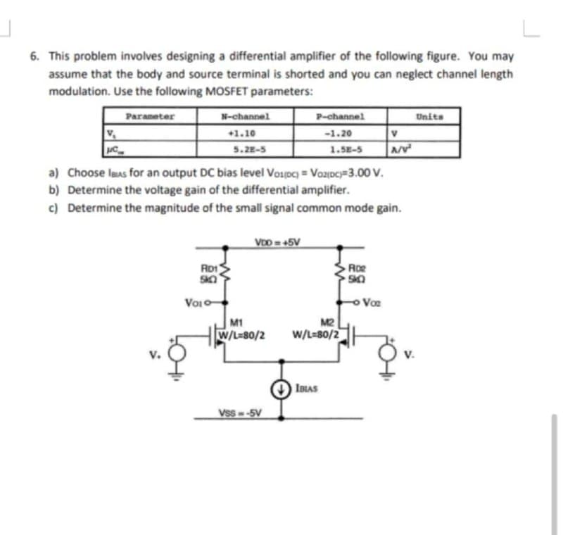 6. This problem involves designing a differential amplifier of the following figure. You may
assume that the body and source terminal is shorted and you can neglect channel length
modulation. Use the following MOSFET parameters:
Parameter
N-channel
P-channel
Units
+1.10
-1.20
C
5.28-5
1.5E-5
Av
a) Choose laas for an output DC bias level Vopc) = Vozpc=3.00 V.
b) Determine the voltage gain of the differential amplifier.
c) Determine the magnitude of the small signal common mode gain.
VDD =45V
RD1
Roe
Voio
o Voe
M1
M2
W/L-80/2
W/L=80/2
IBIAS
Vss -5V
