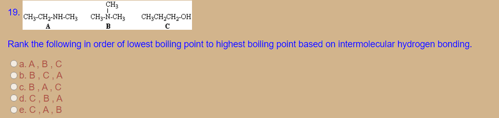 CH3
19. CH3-CH2-NH-CH3 CH3-N-CH;
CH;CH,CH2-OH
A
B
Rank the following in order of lowest boiling point to highest boiling point based on intermolecular hydrogen bonding.
Оa. А, В, С
Ob. В , С, А
Ос. В, А, С
Od. C, B, А
Ое. С, А, В
