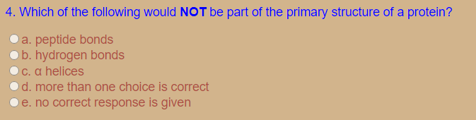 4. Which of the following would NOT be part of the primary structure of a protein?
Oa. peptide bonds
O b. hydrogen bonds
C. α helices
d. more than one choice is correct
e. no correct response is given
