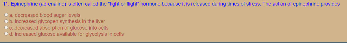 11. Epinephrine (adrenaline) is often called the "fight or flight" hormone because it is released during times of stress. The action of epinephrine provides
O a. decreased blood sugar levels
Ob. increased glycogen synthesis in the liver
O c. decreased absorption of glucose into cells
O d. increased glucose available for glycolysis in cells
