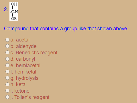 он
C-H
ÓR
Compound that contains a group like that shown above.
a. acetal
Ob. aldehyde
c. Benedict's reagent
d. carbonyl
Oe. hemiacetal
Of. hemiketal
Og. hydrolysis
h. ketal
i. ketone
Oj. Tollen's reagent
2.
