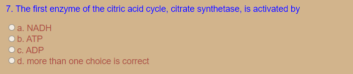 7. The first enzyme of the citric acid cycle, citrate synthetase, is activated by
a. NADH
b. ATP
C. ADP
d. more than one choice is correct
