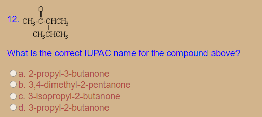 12. CH3-Č-CHCH
CH;CHCH;
What is the correct IUPAC name for the compound above?
Da. 2-propyl-3-butanone
Ob. 3,4-dimethyl-2-pentanone
Oc. 3-isopropyl-2-butanone
Od. 3-propyl-2-butanone
