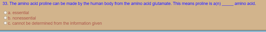 33. The amino acid proline can be made by the human body from the amino acid glutamate. This means proline is a(n)
amino acid.
O a. essential
O b. nonessential
OC. cannot be determined from the information given
