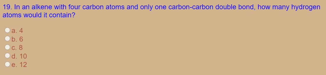 19. In an alkene with four carbon atoms and only one carbon-carbon double bond, how many hydrogen
atoms would it contain?
a. 4
b. 6
C. 8
d. 10
e. 12
