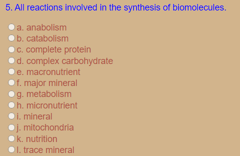 5. All reactions involved in the synthesis of biomolecules.
a. anabolism
b. catabolism
C. complete protein
Od. complex carbohydrate
e. macronutrient
f. major mineral
g. metabolism
h. micronutrient
i. mineral
j. mitochondria
k. nutrition
O1. trace mineral
