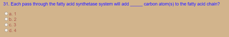 31. Each pass through the fatty acid synthetase system will add
carbon atom(s) to the fatty acid chain?
а. 1
Ob. 2
Oc. 3
O d. 4
