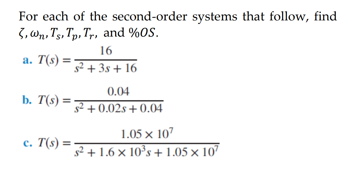 For each of the second-order systems that follow, find
3, Wn, Ts, Tp, T,r, and %0S.
16
а. T(s)
s2 + 3s + 16
0.04
b. T(s) =
s2 + 0.02s + 0.04
1.05 × 107
с. Т(s) —
s² + 1.6 × 10³s + 1.05 × 107
