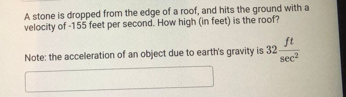 A stone is dropped from the edge of a roof, and hits the ground with a
velocity of -155 feet per second. How high (in feet) is the roof?
Note: the acceleration of an object due to earth's gravity is 32
ft
sec2
