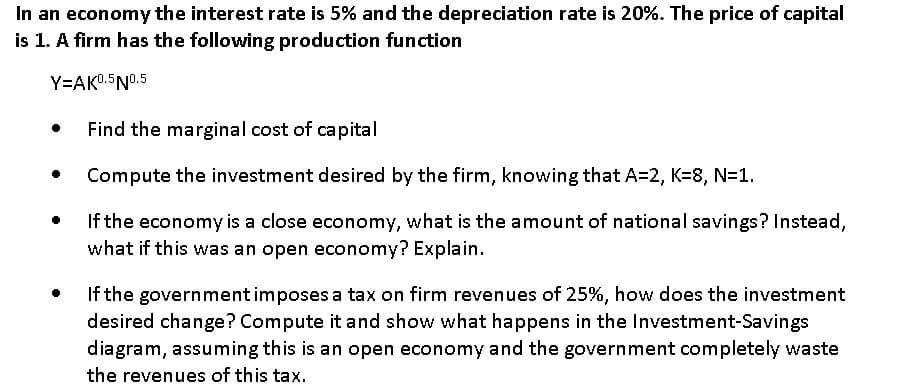 In an economy the interest rate is 5% and the depreciation rate is 20%. The price of capital
is 1. A firm has the following production function
Y=AKO.5N0.5
Find the marginal cost of capital
Compute the investment desired by the firm, knowing that A=2, K=8, N=1.
If the economy is a close economy, what is the amount of national savings? Instead,
what if this was an open economy? Explain.
If the governmentimposes a tax on firm revenues of 25%, how does the investment
desired change? Compute it and show what happens in the Investment-Savings
diagram, assuming this is an open economy and the government completely waste
the revenues of this tax.
