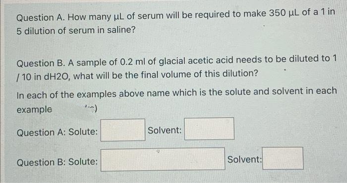 Question A. How many uL of serum will be required to make 350 µL of a 1 in
5 dilution of serum in saline?
Question B. A sample of 0.2 ml of glacial acetic acid needs to be diluted to 1
/ 10 in dH2O, what will be the final volume of this dilution?
In each of the examples above name which is the solute and solvent in each
example
Question A: Solute:
Solvent:
Question B: Solute:
Solvent:
