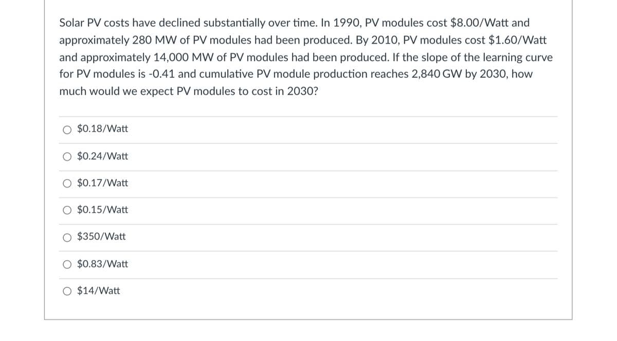 Solar PV costs have declined substantially over time. In 1990, PV modules cost $8.00/Watt and
approximately 280 MW of PV modules had been produced. By 2010, PV modules cost $1.60/Watt
and approximately 14,000 MW of PV modules had been produced. If the slope of the learning curve
for PV modules is -0.41 and cumulative PV module production reaches 2,840 GW by 2030, how
much would we expect PV modules to cost in 2030?
O $0.18/Watt
$0.24/Watt
O $0.17/Watt
$0.15/Watt
O $350/Watt
O $0.83/Watt
O $14/Watt
