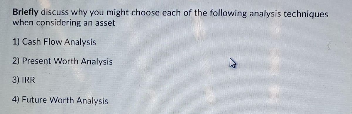 Briefly discuss why you might choose each of the following analysis techniques
when considering an asset
1) Cash Flow Analysis
2) Present Worth Analysis
3) IRR
4) Future Worth Analysis
