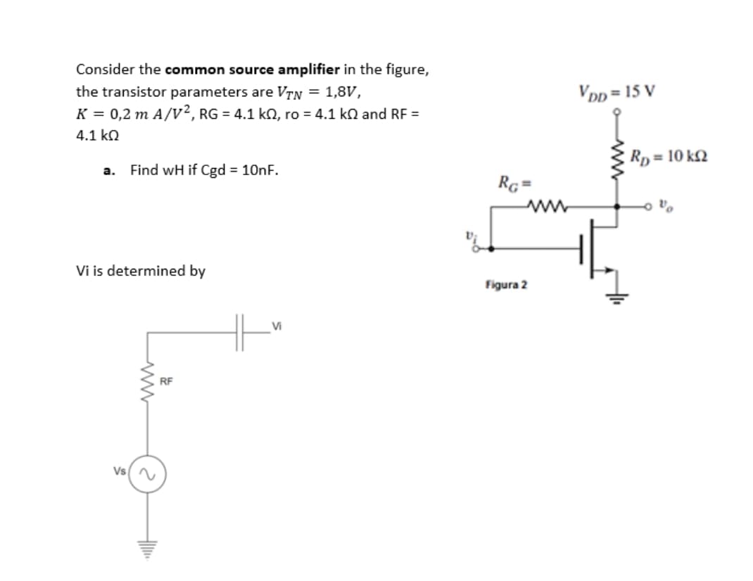 Consider the common source amplifier in the figure,
the transistor parameters are VTN = 1,8V,
VDp = 15 V
K = 0,2 m A/v2, RG = 4.1 ko, ro = 4.1 ko and RF =
4.1 kO
Rp = 10 k2
a.
Find wH if Cgd = 10nF.
RG=
Vi is determined by
Figura 2
Vi
RF
Vs(
