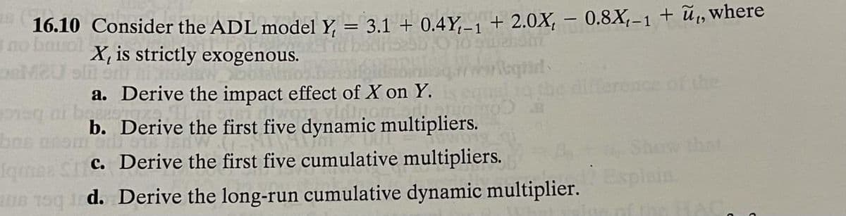 16.10 Consider the ADL model Y, = 3.1 + 0.4Y,_, + 2.0X, – 0.8X,-1 + ũ,, where
no bauol
Bto X, is strictly exogenous.
MeU oln onf
t-1
nce of the
a. Derive the impact effect of X on Y.
b. Derive the first five dynamic multipliers.
bns une
fame Sc. Derive the first five cumulative multipliers.
Show that
Esplain
a0 g d. Derive the long-run cumulative dynamic multiplier.
