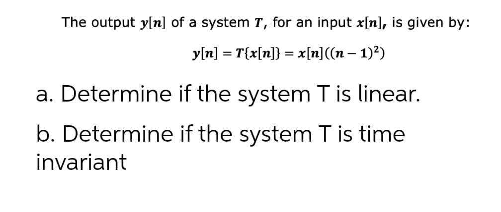 The output y[n] of a system T, for an input x[n], is given by:
y[n] = T{x[n]} = x[n]((n – 1)²)
a. Determine if the system T is linear.
b. Determine if the system T is time
invariant
