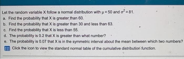 Let the random variable X follow a normal distribution with u = 50 and o = 81.
a. Find the probability that X is greater than 60.
b. Find the probability that X is greater than 30 and less than 63.
c. Find the probability that X is less than 55.
d. The probability is 0.2 that X is greater than what number?
e. The probability is 0.07 that X is in the symmetric interval about the mean between which two numbers?
Click the icon to view the standard normal table of the cumulative distribution function.
