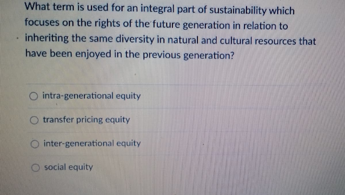 What term is used for an integral part of sustainability which
focuses on the rights of the future generation in relation to
inheriting the same diversity in natural and cultural resources that
have been enjoyed in the previous generation?
O intra-generational equity
transfer pricing equity
O inter-generational equity
O social equity
