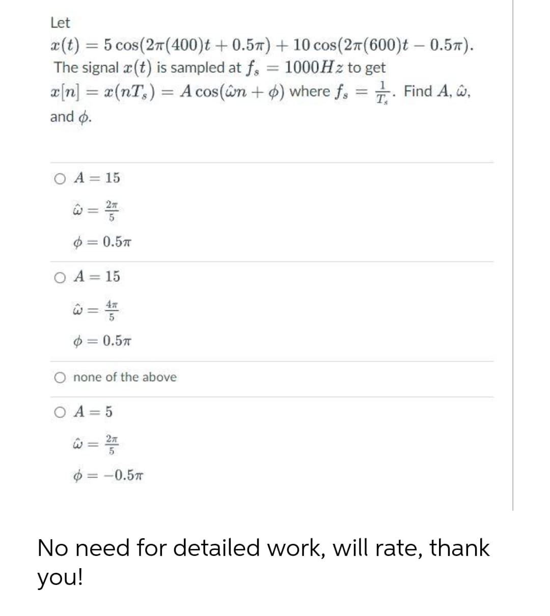 Let
x(t) = 5 cos(27(400)t + 0.57) + 10 cos(27(600)t – 0.57).
The signal a (t) is sampled at f,
æ[n] = a(nT,) = A cos(âm + 4) where f,
and o.
%3D
1000HZ to get
Find A, w,
%3D
O A = 15
27
%3D
$ = 0.57
O A = 15
$ = 0.5T
||
none of the above
O A = 5
= -0.57
No need for detailed work, will rate, thank
you!
<3
