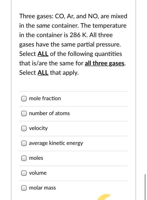 Three gases: CO, Ar, and NO, are mixed
in the same container. The temperature
in the container is 286 K. All three
gases have the same partial pressure.
Select ALL of the following quantities
that is/are the same for all three gases.
Select ALL that apply.
mole fraction
number of atoms
velocity
average kinetic energy
moles
volume
molar mass
