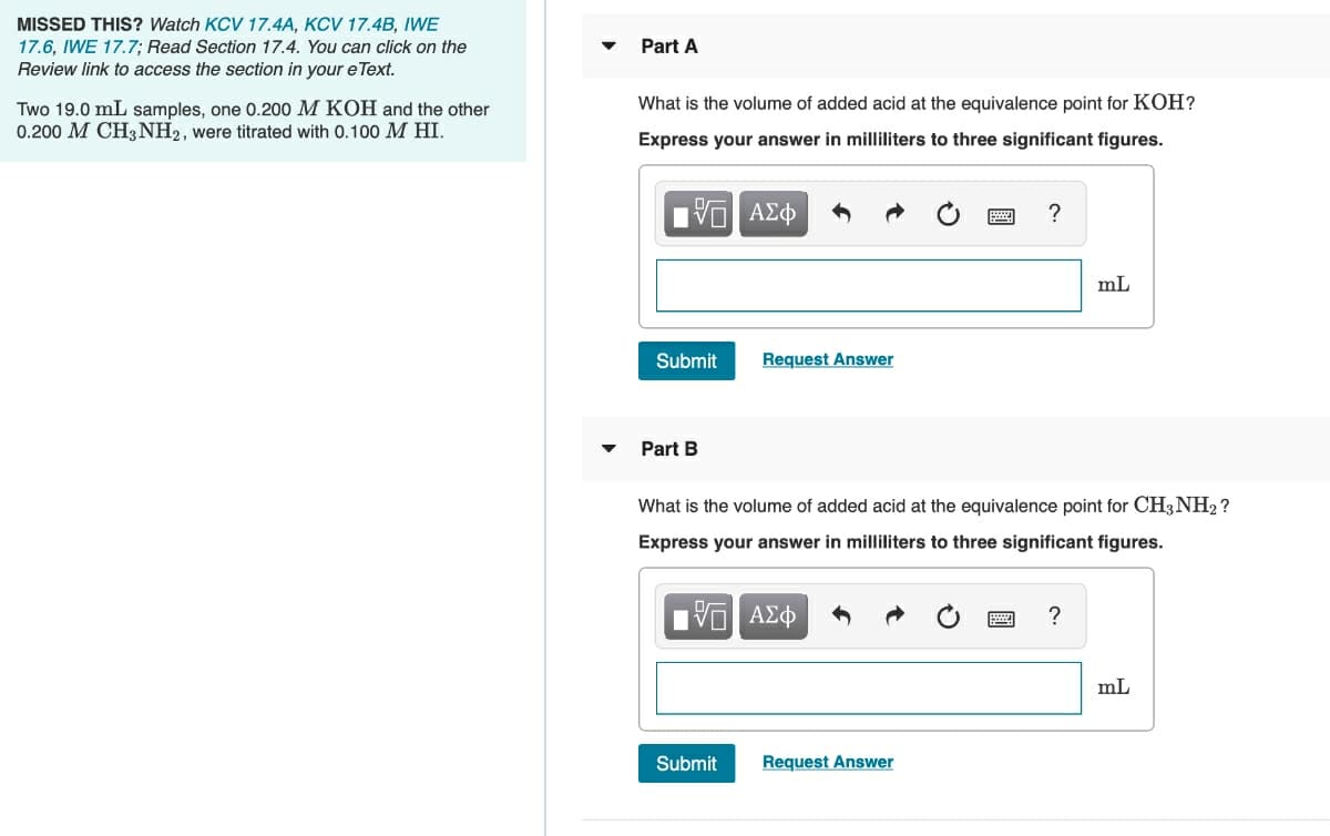 MISSED THIS? Watch KCV 17.4A, KCV 17.4B, IWE
17.6, IWE 17.7; Read Section 17.4. You can click on the
Review link to access the section in your e Text.
Part A
What is the volume of added acid at the equivalence point for KOH?
Two 19.0 mL samples, one 0.200 M KOH and the other
0.200 M CH3 NH2, were titrated with 0.100 M HI.
Express your answer in milliliters to three significant figures.
?
mL
Submit
Request Answer
Part B
What is the volume of added acid at the equivalence point for CH3NH2 ?
Express your answer in milliliters to three significant figures.
mL
Submit
Request Answer
