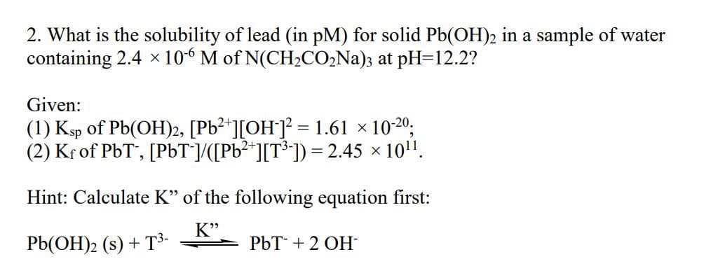 2. What is the solubility of lead (in pM) for solid Pb(OH)2 in a sample of water
containing 2.4 x 106 M of N(CH,CO,Na); at pH=12.2?
Given:
(1) Ksp of Pb(OH)2, [Pb²*][OH]² = 1.61 × 10-20;
(2) Kr of PbT', [PbT/([Pb²*][T³*]) = 2.45 × 10".
Hint: Calculate K" of the following equation first:
K"
Pb(OH)2 (s) + T³-
PbT + 2 OH
