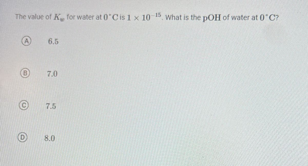 The value of K, for water at 0 C is 1 x 10 15 What is the pOH of water at 0°C?
A
6.5
B
7.0
7.5
8.0
