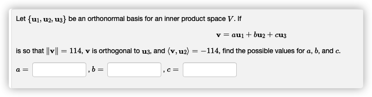 Let {u1, u2, u3} be an orthonormal basis for an inner product space V. If
v = aui + bu2 + cu3
is so that ||v|| = 114, v is orthogonal to u3, and (v, u2)
-114, find the possible values for a, b, and c.
a =
, b =
