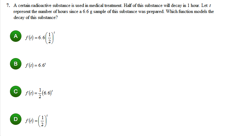 7. A certain radioactive substance is used in medical treatment. Half of this substance will decay in 1 hour. Let t
represent the mumber of hours since a 6.6 g sample of this substance was prepared. Which function models the
decay of this substance?
A
s(t) = 6.6|
в
f(t) = 6.6"
D
