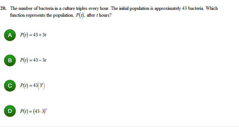 20. The number of bacteria in a culture triples every hour. The initial population is approximately 43 bacteria. Which
function represents the population, P(t), after t hours?
A
P(t) = 43+3t
P(t) = 43– 3t
C P(t) = 43(3°)
D P(t) = (43-3)
