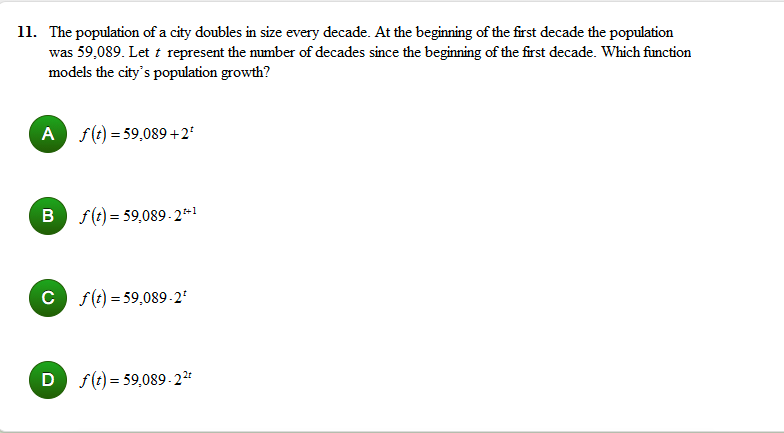 11. The population of a city doubles in size every decade. At the beginning of the first decade the population
was 59,089. Let t represent the mumber of decades since the beginning of the first decade. Which function
models the city's population growth?
A f(t) = 59,089 +2'
B f(t) = 59,089- 2*1
C f(t) = 59,089-2'
D f(t) = 59,089-2²
