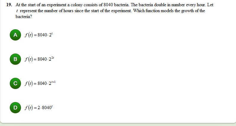 19. At the start of an experiment a colony consists of 8040 bacteria. The bacteria double in mumber every hour. Let
t represent the number of hours since the start of the experiment. Which function models the growth of the
bacteria?
A f(t) = 8040-2°
B f(t) = 8040-2*
C f(t) = 8040-2*+1
D f(t) = 2-8040'
