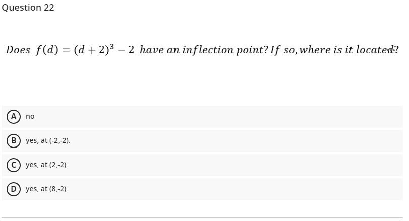 Question 22
Does f(d) = (d + 2)3 – 2 have an inflection point? If so,where is it located?
A) no
B yes, at (-2,-2).
c) yes, at (2,-2)
D) yes, at (8,-2)
