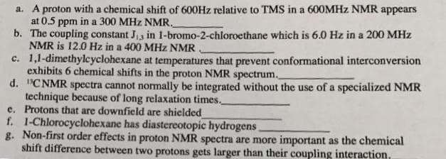 a. A proton with a chemical shift of 600HZ relative to TMS in a 600MHZ NMR appears
at 0.5 ppm in a 300 MHz NMR.
b. The coupling constant J3 in 1-bromo-2-chloroethane which is 6.0 Hz in a 200 MHz
NMR is 12.0 Hz in a 400 MHz NMR.
c. 1,1-dimethylcyclohexane at temperatures that prevent conformational interconversion
exhibits 6 chemical shifts in the proton NMR spectrum.
d. "CNMR spectra cannot normally be integrated without the use of a specialized NMR
technique because of long relaxation times.
e. Protons that are downfield are shielded
f. 1-Chlorocyclohexane has diastereotopic hydrogens
g. Non-first order effects in proton NMR spectra are more important as the chemical
shift difference between two protons gets larger than their coupling interaction,
